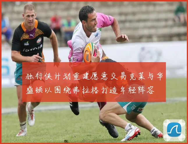 独行侠计划重建愿意交易克莱与华盛顿以围绕弗拉格打造年轻阵容