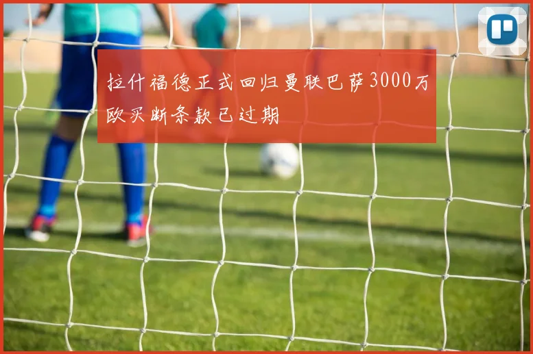 拉什福德正式回归曼联巴萨3000万欧买断条款已过期