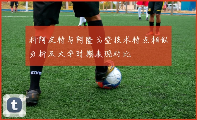 科阿皮特与阿隆戈登技术特点相似分析及大学时期表现对比