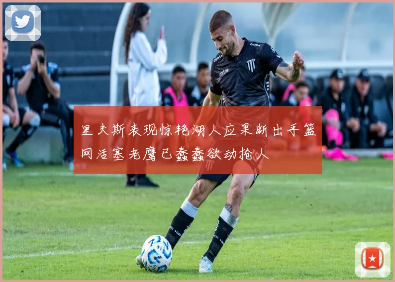 里夫斯表现惊艳湖人应果断出手篮网活塞老鹰已蠢蠢欲动抢人