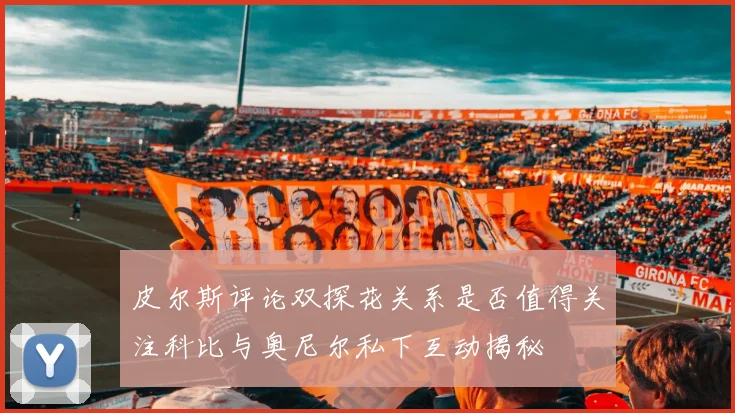 皮尔斯评论双探花关系是否值得关注科比与奥尼尔私下互动揭秘