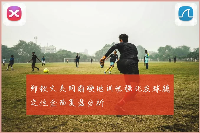 郑钦文美网前硬地训练强化发球稳定性全面复盘分析