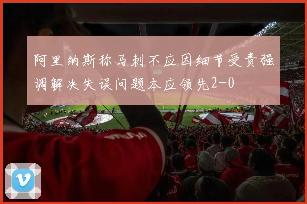 阿里纳斯称马刺不应因细节受责强调解决失误问题本应领先2-0