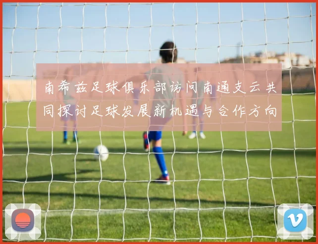 南希兹足球俱乐部访问南通支云共同探讨足球发展新机遇与合作方向