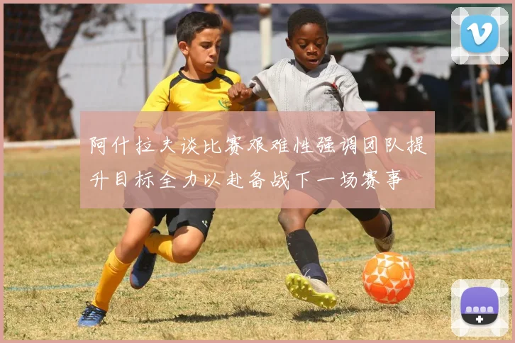 阿什拉夫谈比赛艰难性强调团队提升目标全力以赴备战下一场赛事