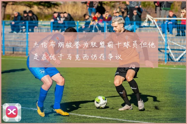 杰伦布朗被誉为联盟前十球员但他是否优于马克西仍存争议