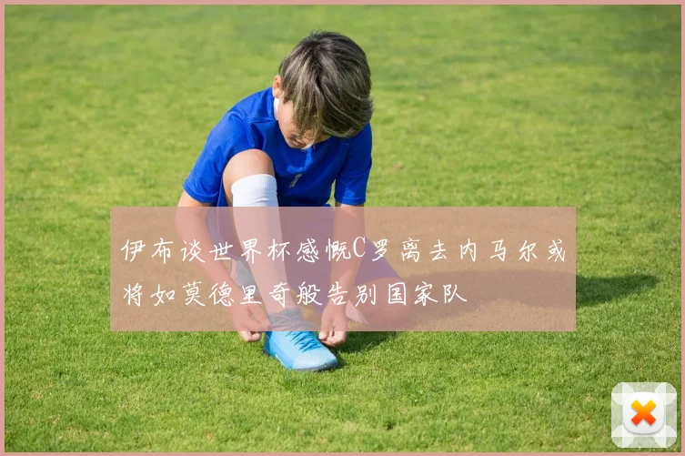 伊布谈世界杯感慨C罗离去内马尔或将如莫德里奇般告别国家队