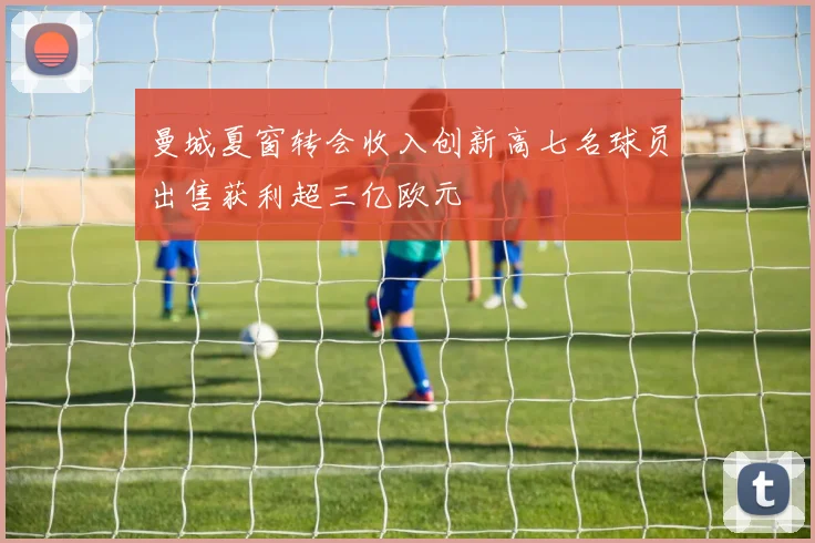 曼城夏窗转会收入创新高七名球员出售获利超三亿欧元