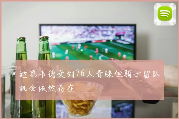迪恩韦德受到76人青睐但骑士留队机会依然存在