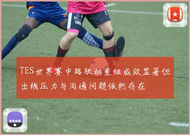 TES世界赛中路联动重组成效显著但出线压力与沟通问题依然存在