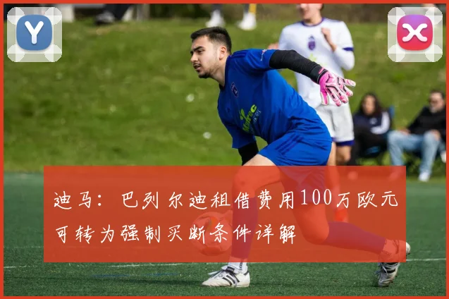 迪马:巴列尔迪租借费用100万欧元可转为强制买断条件详解