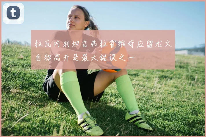 拉瓦内利坦言弗拉霍维奇应留尤文自称离开是最大错误之一