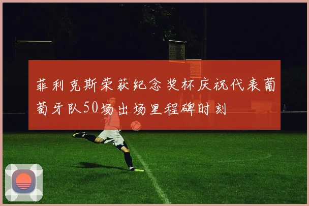 菲利克斯荣获纪念奖杯庆祝代表葡萄牙队50场出场里程碑时刻