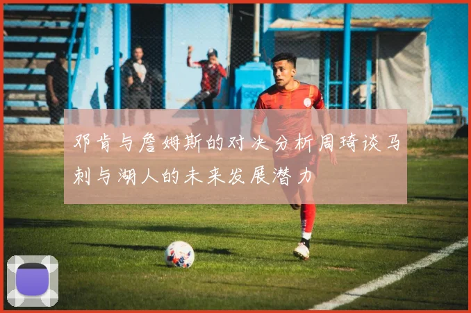 邓肯与詹姆斯的对决分析周琦谈马刺与湖人的未来发展潜力