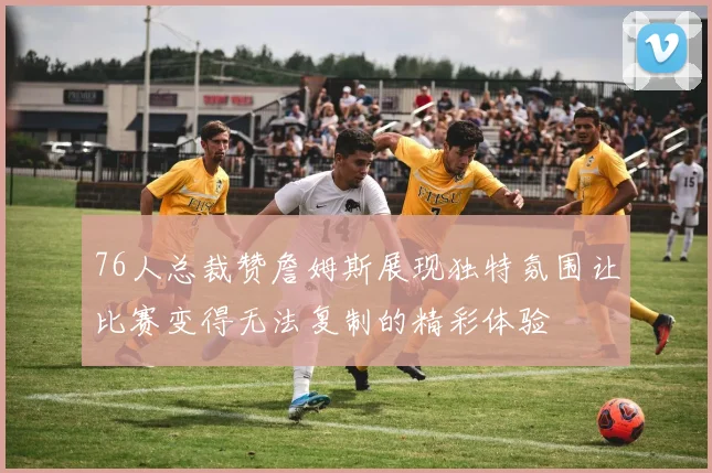 76人总裁赞詹姆斯展现独特氛围让比赛变得无法复制的精彩体验
