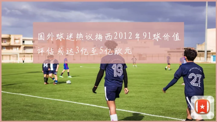国外球迷热议梅西2012年91球价值评估或达3亿至5亿欧元
