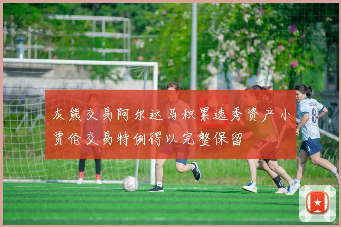 灰熊交易阿尔达马积累选秀资产小贾伦交易特例得以完整保留