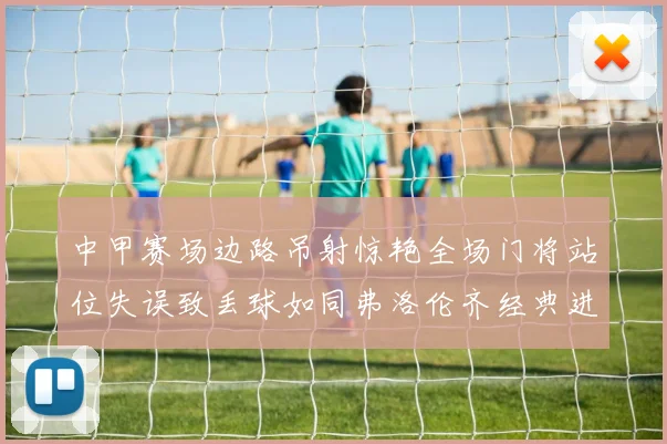 中甲赛场边路吊射惊艳全场门将站位失误致丢球如同弗洛伦齐经典进球