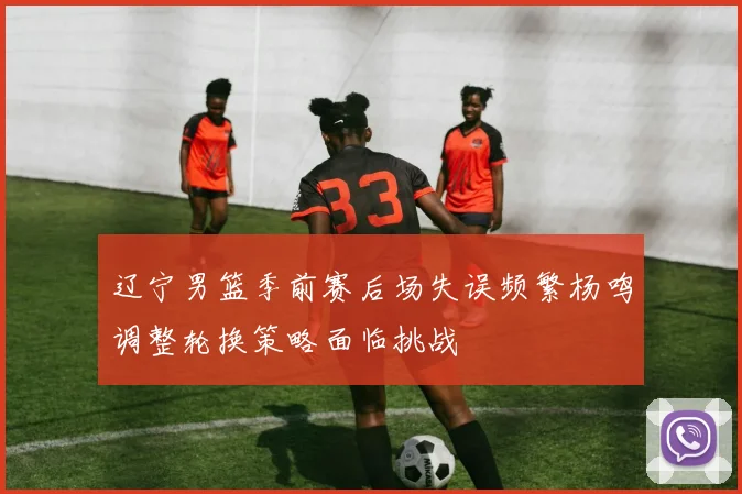 辽宁男篮季前赛后场失误频繁杨鸣调整轮换策略面临挑战